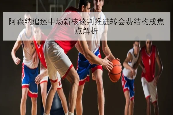 阿森纳追逐中场新核谈判推进转会费结构成焦点解析